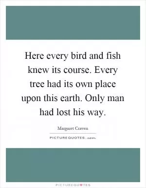 Here every bird and fish knew its course. Every tree had its own place upon this earth. Only man had lost his way Picture Quote #1