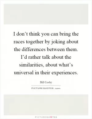 I don’t think you can bring the races together by joking about the differences between them. I’d rather talk about the similarities, about what’s universal in their experiences Picture Quote #1