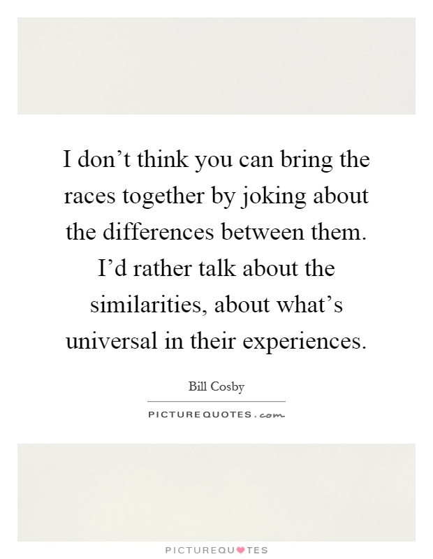 I don't think you can bring the races together by joking about the differences between them. I'd rather talk about the similarities, about what's universal in their experiences Picture Quote #1
