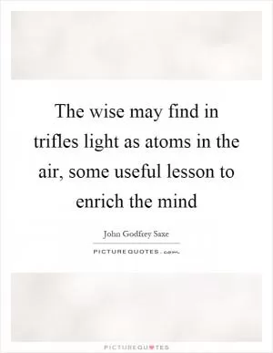 The wise may find in trifles light as atoms in the air, some useful lesson to enrich the mind Picture Quote #1