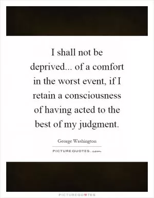 I shall not be deprived... of a comfort in the worst event, if I retain a consciousness of having acted to the best of my judgment Picture Quote #1