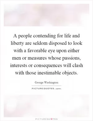 A people contending for life and liberty are seldom disposed to look with a favorable eye upon either men or measures whose passions, interests or consequences will clash with those inestimable objects Picture Quote #1