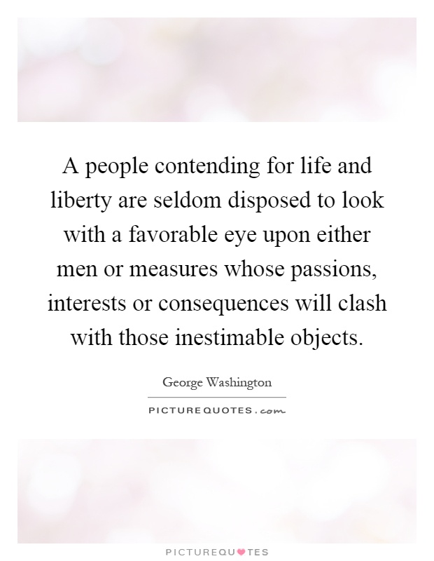 A people contending for life and liberty are seldom disposed to look with a favorable eye upon either men or measures whose passions, interests or consequences will clash with those inestimable objects Picture Quote #1