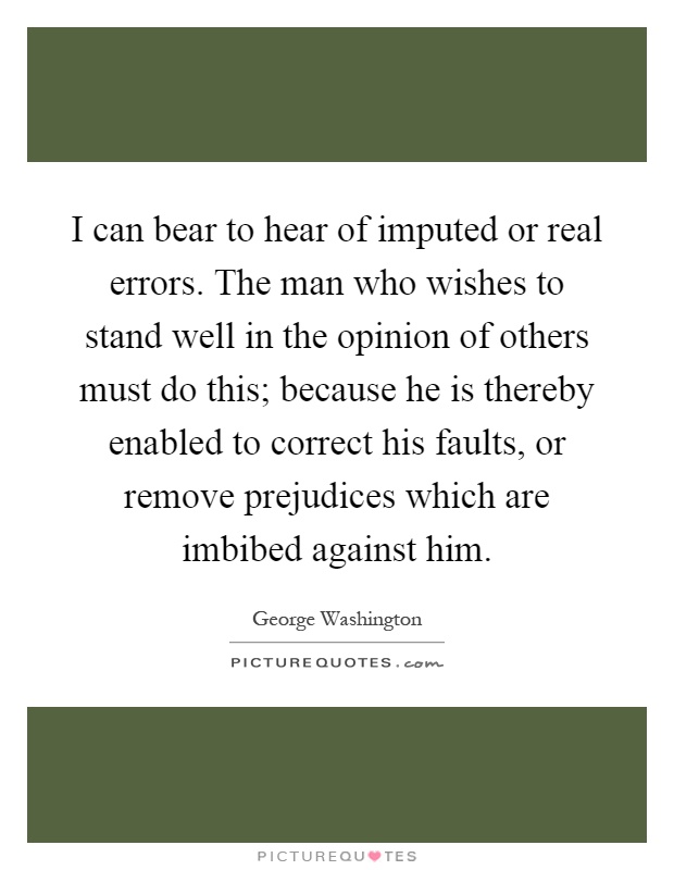 I can bear to hear of imputed or real errors. The man who wishes to stand well in the opinion of others must do this; because he is thereby enabled to correct his faults, or remove prejudices which are imbibed against him Picture Quote #1