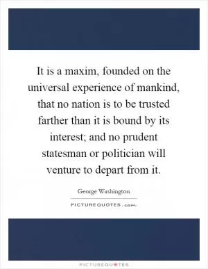 It is a maxim, founded on the universal experience of mankind, that no nation is to be trusted farther than it is bound by its interest; and no prudent statesman or politician will venture to depart from it Picture Quote #1