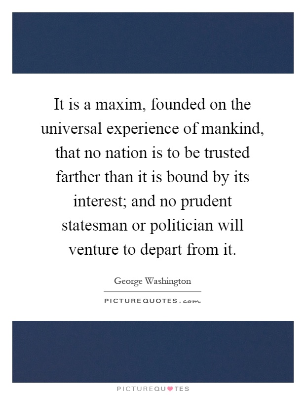 It is a maxim, founded on the universal experience of mankind, that no nation is to be trusted farther than it is bound by its interest; and no prudent statesman or politician will venture to depart from it Picture Quote #1