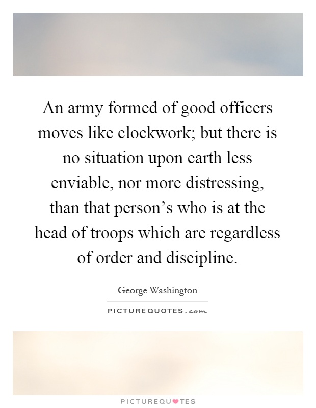 An army formed of good officers moves like clockwork; but there is no situation upon earth less enviable, nor more distressing, than that person's who is at the head of troops which are regardless of order and discipline Picture Quote #1