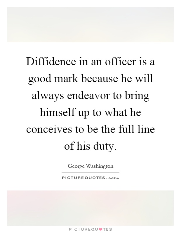 Diffidence in an officer is a good mark because he will always endeavor to bring himself up to what he conceives to be the full line of his duty Picture Quote #1