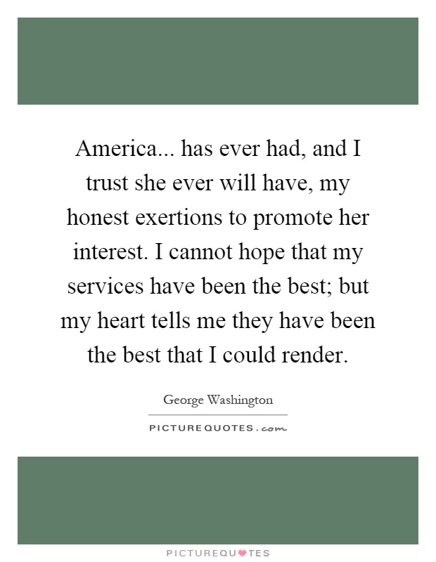 America... has ever had, and I trust she ever will have, my honest exertions to promote her interest. I cannot hope that my services have been the best; but my heart tells me they have been the best that I could render Picture Quote #1