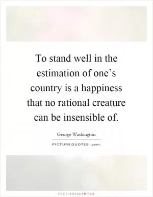 To stand well in the estimation of one’s country is a happiness that no rational creature can be insensible of Picture Quote #1