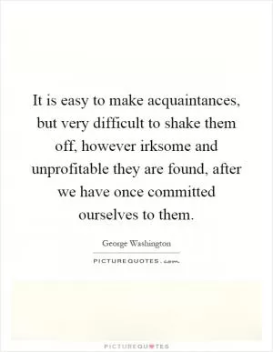 It is easy to make acquaintances, but very difficult to shake them off, however irksome and unprofitable they are found, after we have once committed ourselves to them Picture Quote #1
