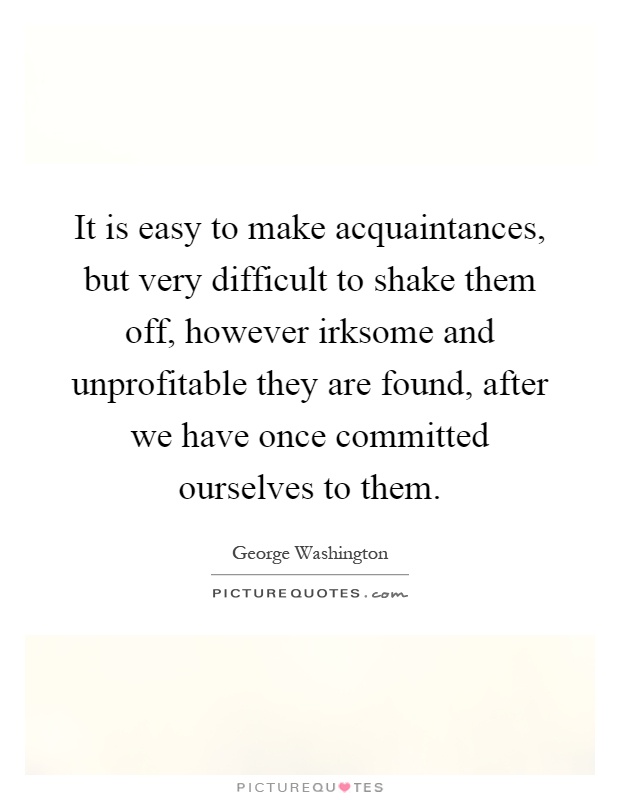 It is easy to make acquaintances, but very difficult to shake them off, however irksome and unprofitable they are found, after we have once committed ourselves to them Picture Quote #1