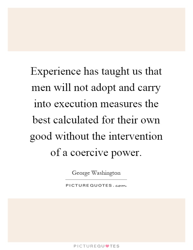 Experience has taught us that men will not adopt and carry into execution measures the best calculated for their own good without the intervention of a coercive power Picture Quote #1