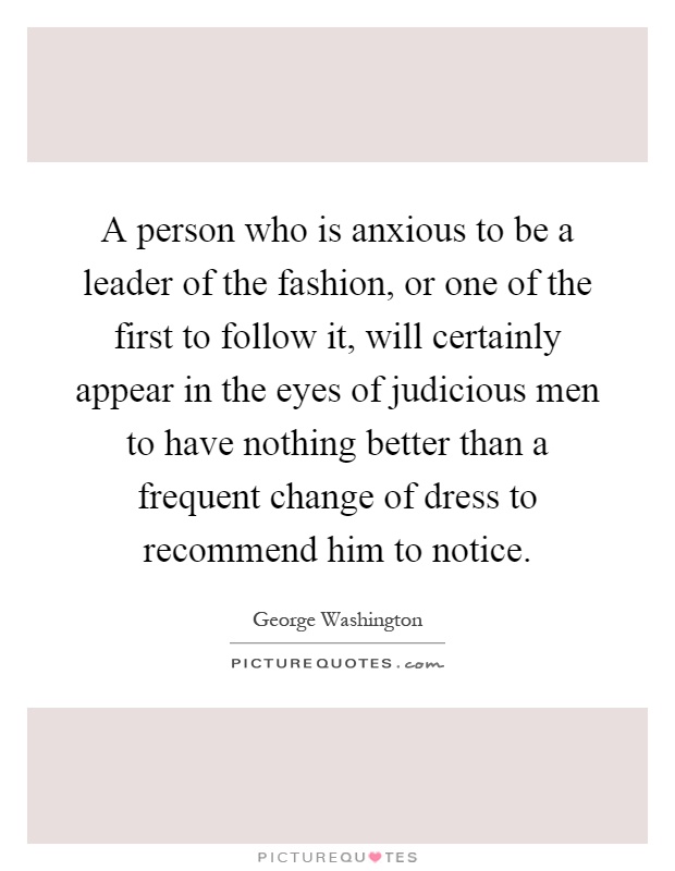 A person who is anxious to be a leader of the fashion, or one of the first to follow it, will certainly appear in the eyes of judicious men to have nothing better than a frequent change of dress to recommend him to notice Picture Quote #1