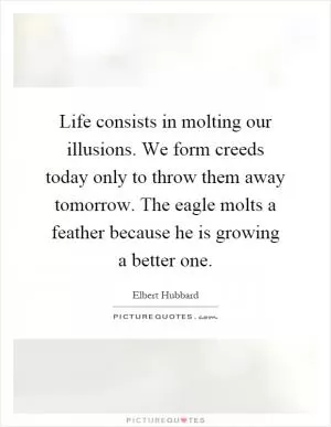 Life consists in molting our illusions. We form creeds today only to throw them away tomorrow. The eagle molts a feather because he is growing a better one Picture Quote #1
