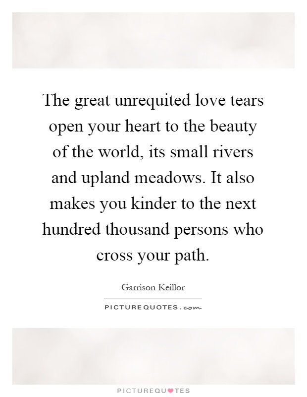 The great unrequited love tears open your heart to the beauty of the world, its small rivers and upland meadows. It also makes you kinder to the next hundred thousand persons who cross your path Picture Quote #1