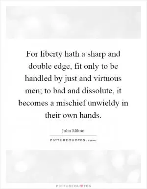 For liberty hath a sharp and double edge, fit only to be handled by just and virtuous men; to bad and dissolute, it becomes a mischief unwieldy in their own hands Picture Quote #1