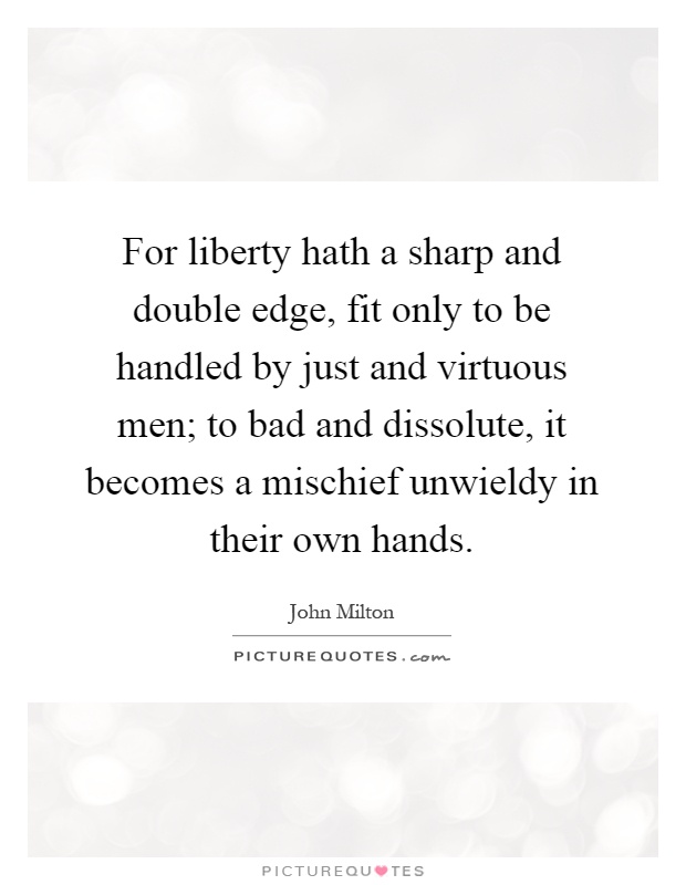 For liberty hath a sharp and double edge, fit only to be handled by just and virtuous men; to bad and dissolute, it becomes a mischief unwieldy in their own hands Picture Quote #1