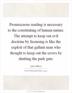Promiscuous reading is necessary to the constituting of human nature. The attempt to keep out evil doctrine by licensing is like the exploit of that gallant man who thought to keep out the crows by shutting the park gate Picture Quote #1