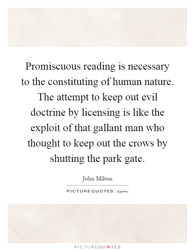 Promiscuous reading is necessary to the constituting of human nature. The attempt to keep out evil doctrine by licensing is like the exploit of that gallant man who thought to keep out the crows by shutting the park gate Picture Quote #1