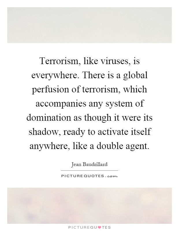 Terrorism, like viruses, is everywhere. There is a global perfusion of terrorism, which accompanies any system of domination as though it were its shadow, ready to activate itself anywhere, like a double agent Picture Quote #1