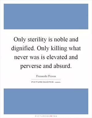 Only sterility is noble and dignified. Only killing what never was is elevated and perverse and absurd Picture Quote #1