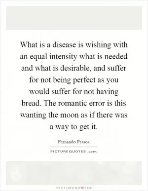 What is a disease is wishing with an equal intensity what is needed and what is desirable, and suffer for not being perfect as you would suffer for not having bread. The romantic error is this wanting the moon as if there was a way to get it Picture Quote #1