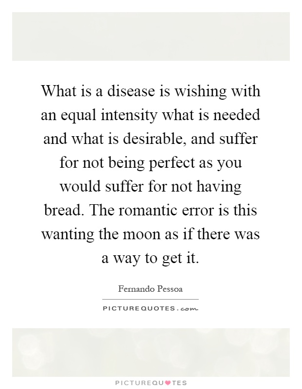 What is a disease is wishing with an equal intensity what is needed and what is desirable, and suffer for not being perfect as you would suffer for not having bread. The romantic error is this wanting the moon as if there was a way to get it Picture Quote #1