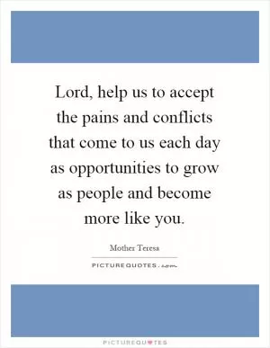 Lord, help us to accept the pains and conflicts that come to us each day as opportunities to grow as people and become more like you Picture Quote #1