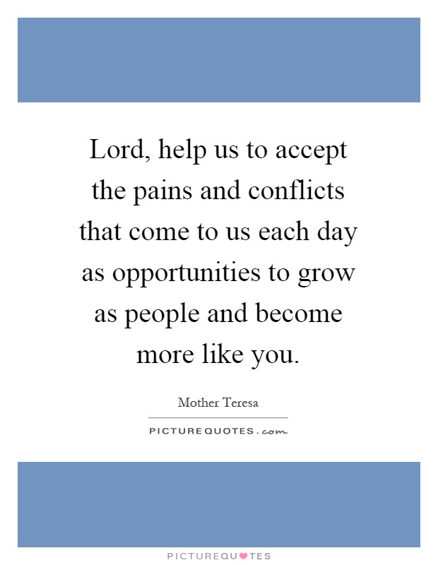 Lord, help us to accept the pains and conflicts that come to us each day as opportunities to grow as people and become more like you Picture Quote #1