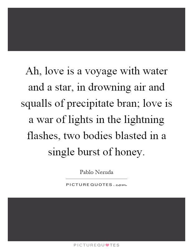 Ah, love is a voyage with water and a star, in drowning air and squalls of precipitate bran; love is a war of lights in the lightning flashes, two bodies blasted in a single burst of honey Picture Quote #1