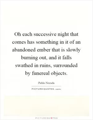 Oh each successive night that comes has something in it of an abandoned ember that is slowly burning out, and it falls swathed in ruins, surrounded by funereal objects Picture Quote #1