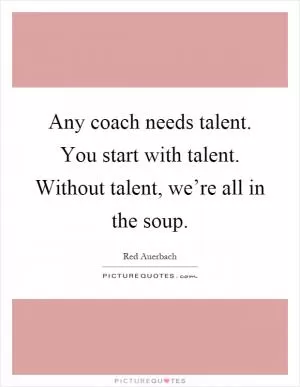 Any coach needs talent. You start with talent. Without talent, we’re all in the soup Picture Quote #1