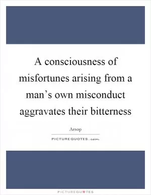 A consciousness of misfortunes arising from a man’s own misconduct aggravates their bitterness Picture Quote #1