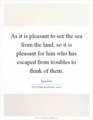 As it is pleasant to see the sea from the land, so it is pleasant for him who has escaped from troubles to think of them Picture Quote #1