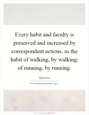 Every habit and faculty is preserved and increased by correspondent actions, as the habit of walking, by walking; of running, by running Picture Quote #1
