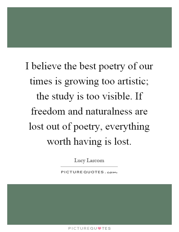 I believe the best poetry of our times is growing too artistic; the study is too visible. If freedom and naturalness are lost out of poetry, everything worth having is lost Picture Quote #1