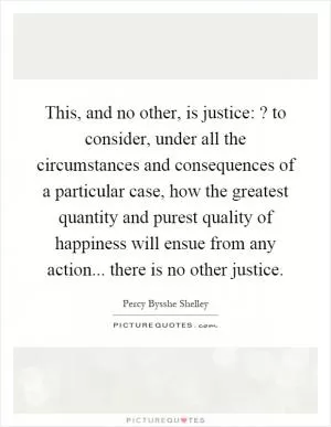 This, and no other, is justice:? to consider, under all the circumstances and consequences of a particular case, how the greatest quantity and purest quality of happiness will ensue from any action... there is no other justice Picture Quote #1