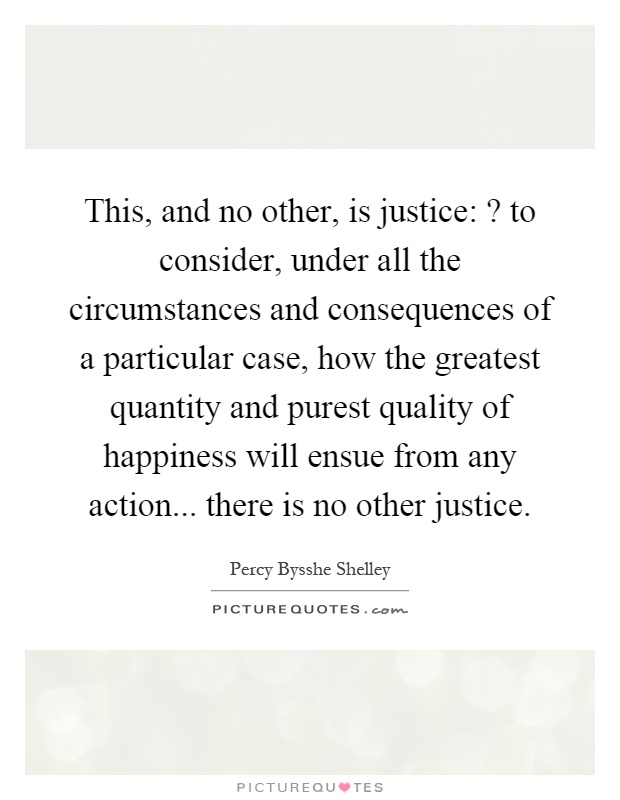 This, and no other, is justice:? to consider, under all the circumstances and consequences of a particular case, how the greatest quantity and purest quality of happiness will ensue from any action... there is no other justice Picture Quote #1