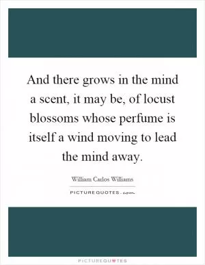 And there grows in the mind a scent, it may be, of locust blossoms whose perfume is itself a wind moving to lead the mind away Picture Quote #1