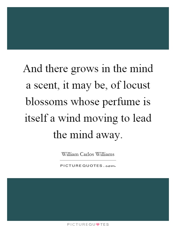 And there grows in the mind a scent, it may be, of locust blossoms whose perfume is itself a wind moving to lead the mind away Picture Quote #1