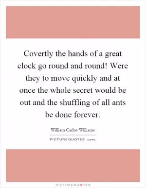 Covertly the hands of a great clock go round and round! Were they to move quickly and at once the whole secret would be out and the shuffling of all ants be done forever Picture Quote #1