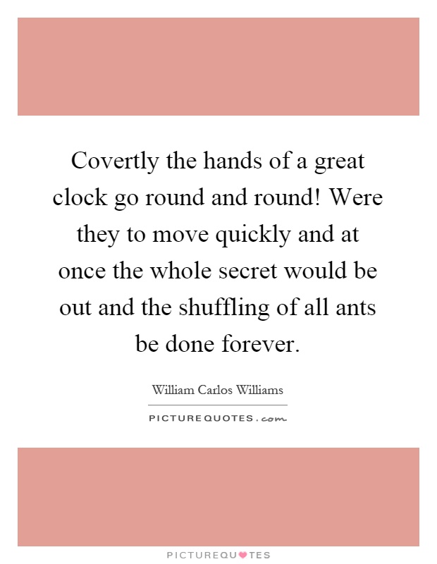 Covertly the hands of a great clock go round and round! Were they to move quickly and at once the whole secret would be out and the shuffling of all ants be done forever Picture Quote #1