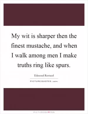 My wit is sharper then the finest mustache, and when I walk among men I make truths ring like spurs Picture Quote #1