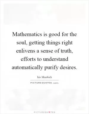 Mathematics is good for the soul, getting things right enlivens a sense of truth, efforts to understand automatically purify desires Picture Quote #1