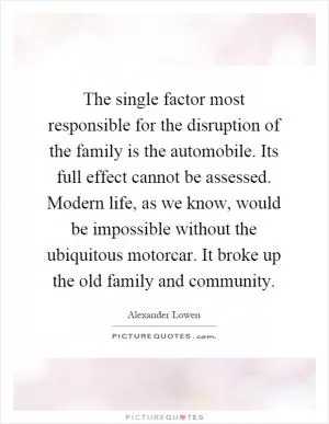 The single factor most responsible for the disruption of the family is the automobile. Its full effect cannot be assessed. Modern life, as we know, would be impossible without the ubiquitous motorcar. It broke up the old family and community Picture Quote #1