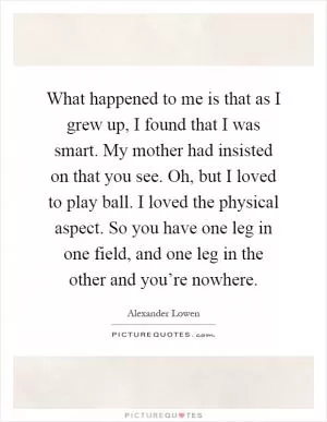What happened to me is that as I grew up, I found that I was smart. My mother had insisted on that you see. Oh, but I loved to play ball. I loved the physical aspect. So you have one leg in one field, and one leg in the other and you’re nowhere Picture Quote #1
