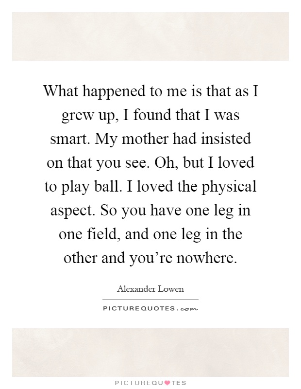 What happened to me is that as I grew up, I found that I was smart. My mother had insisted on that you see. Oh, but I loved to play ball. I loved the physical aspect. So you have one leg in one field, and one leg in the other and you're nowhere Picture Quote #1