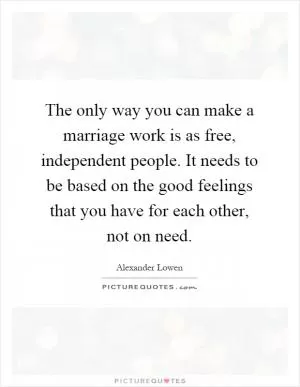 The only way you can make a marriage work is as free, independent people. It needs to be based on the good feelings that you have for each other, not on need Picture Quote #1