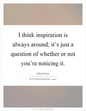 I think inspiration is always around; it’s just a question of whether or not you’re noticing it Picture Quote #1